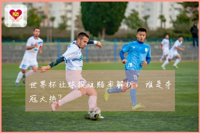 世界杯让球投注赔率解析，谁是夺冠大热？
