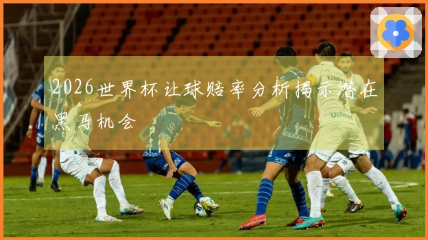 2026世界杯让球赔率分析揭示潜在黑马机会