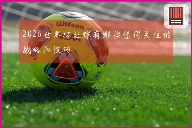 2026世界杯让球有哪些值得关注的战略和技巧