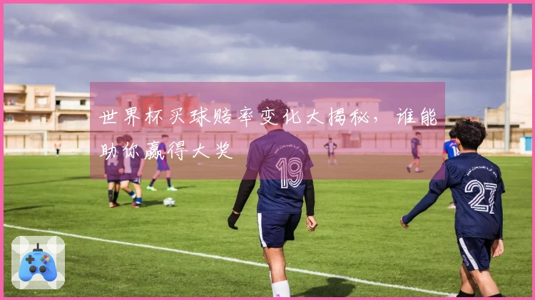 世界杯买球赔率变化大揭秘，谁能助你赢得大奖